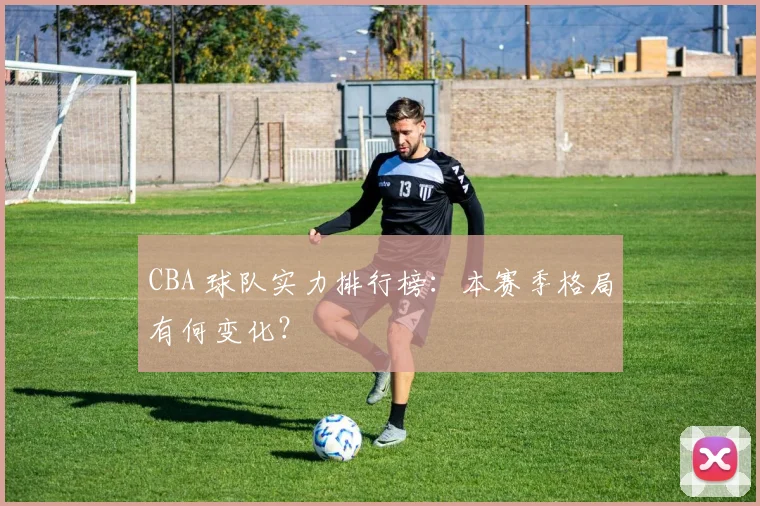 CBA 球队实力排行榜:本赛季格局有何变化?