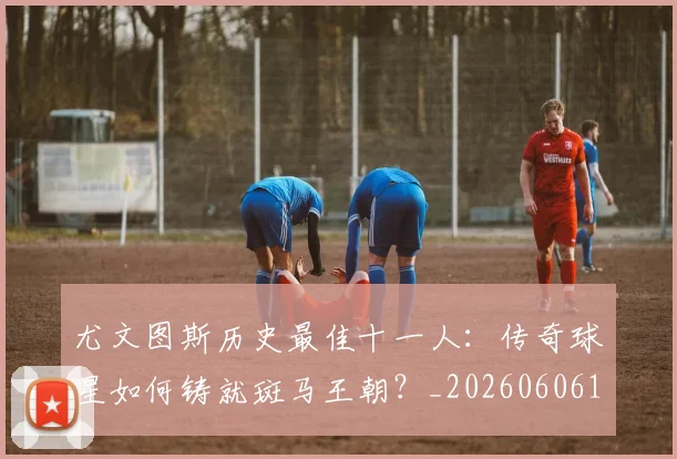 尤文图斯历史最佳十一人：传奇球星如何铸就斑马王朝？_20260606153204