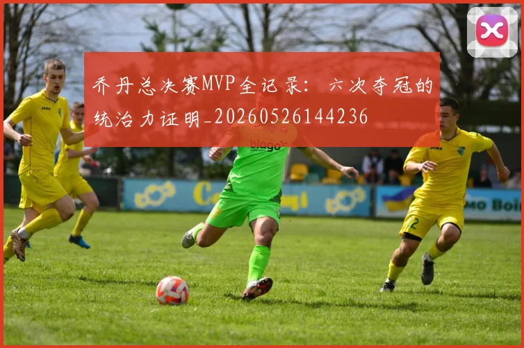 乔丹总决赛MVP全记录：六次夺冠的统治力证明_20260526144236