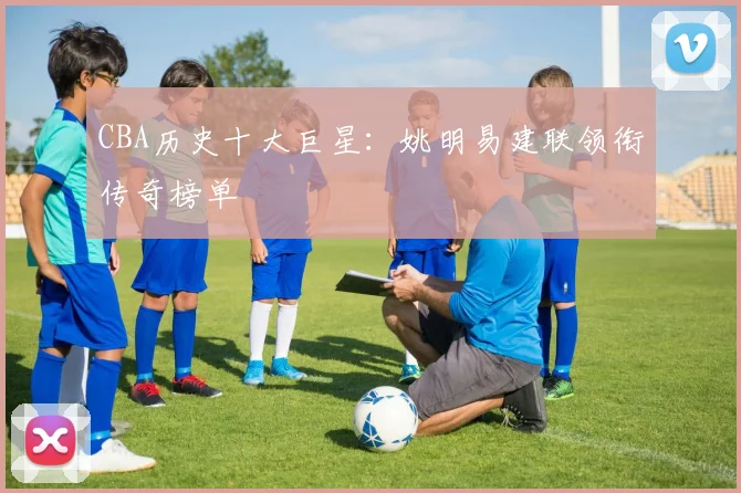 CBA历史十大巨星:姚明易建联领衔传奇榜单