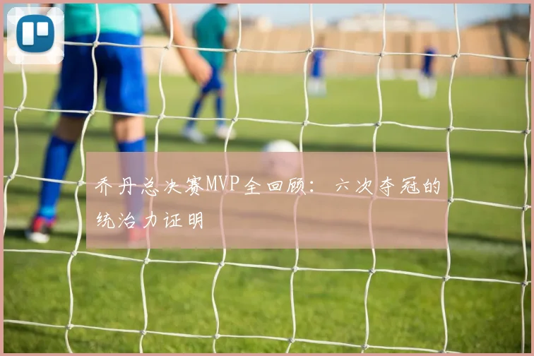 乔丹总决赛MVP全回顾：六次夺冠的统治力证明