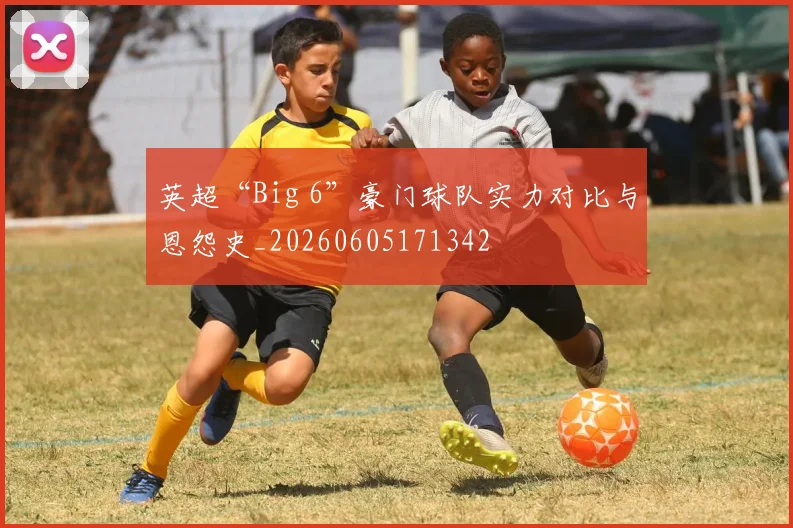 英超“Big 6”豪门球队实力对比与恩怨史_20260605171342