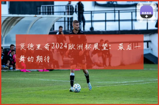 莫德里奇2024欧洲杯展望：最后一舞的期待