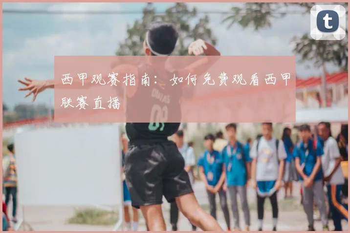 西甲观赛指南：如何免费观看西甲联赛直播