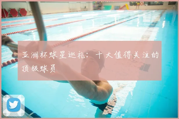 亚洲杯球星巡礼：十大值得关注的顶级球员