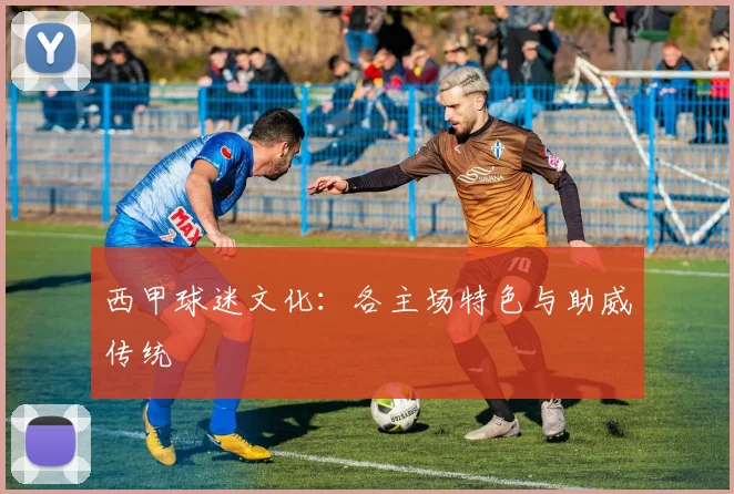 西甲球迷文化：各主场特色与助威传统