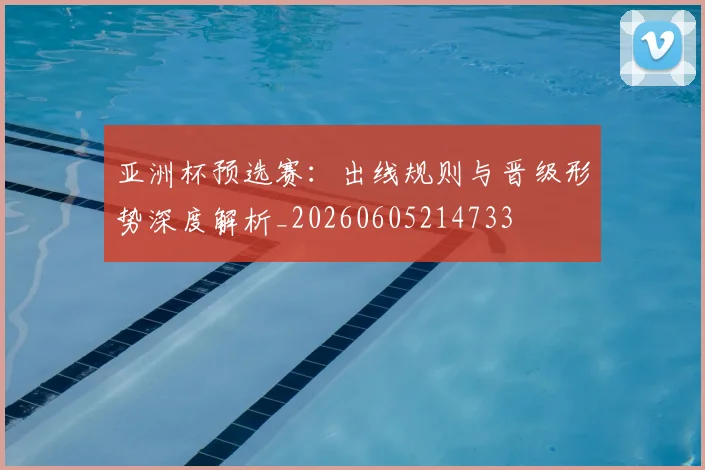 亚洲杯预选赛:出线规则与晋级形势深度解析_20260605214733