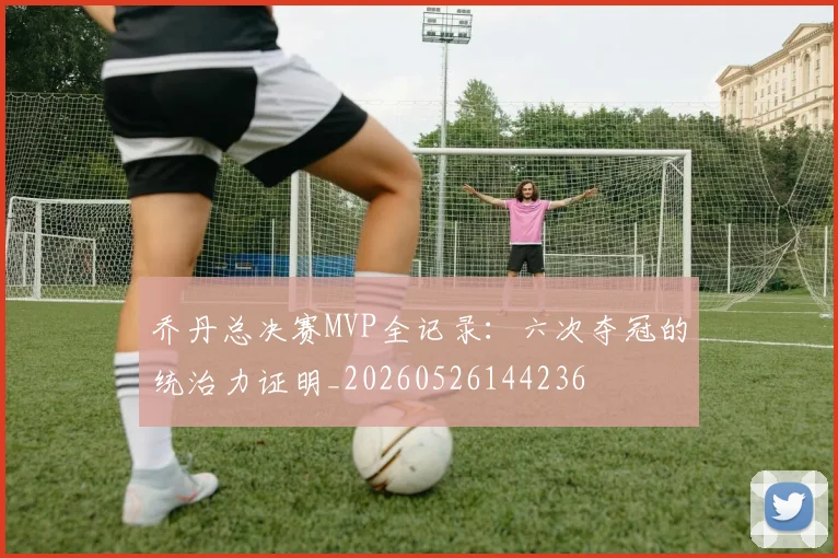 乔丹总决赛MVP全记录：六次夺冠的统治力证明_20260526144236